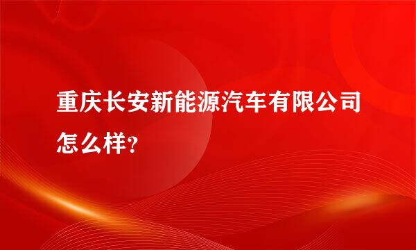 重庆长安新能源汽车有限公司怎么样？