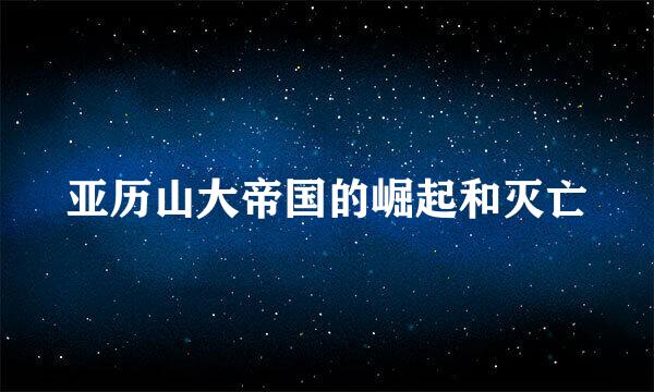 亚历山大帝国的崛起和灭亡