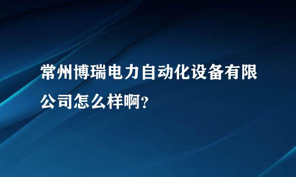 常州博瑞电力自动化设备有限公司怎么样啊？