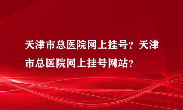 天津市总医院网上挂号？天津市总医院网上挂号网站？