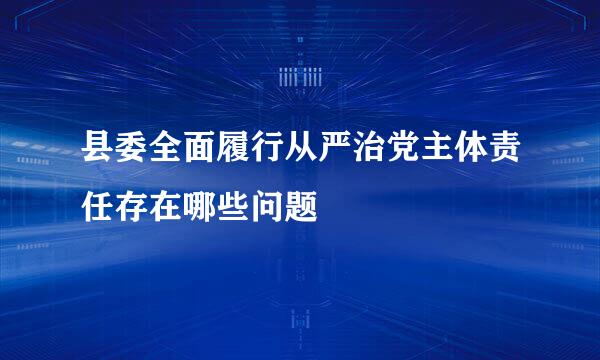 县委全面履行从严治党主体责任存在哪些问题