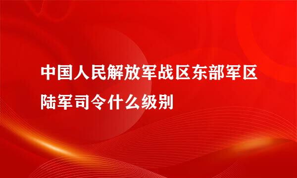 中国人民解放军战区东部军区陆军司令什么级别