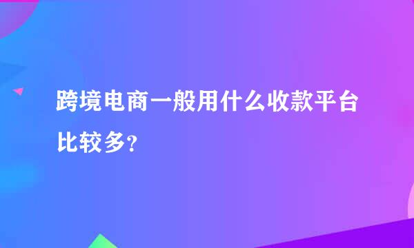 跨境电商一般用什么收款平台比较多？