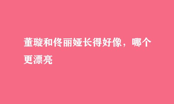 董璇和佟丽娅长得好像，哪个更漂亮