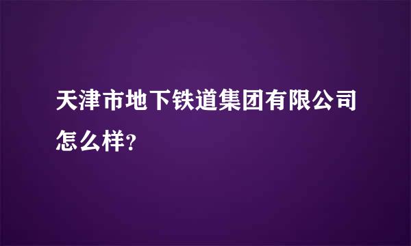 天津市地下铁道集团有限公司怎么样？