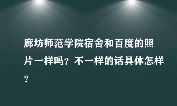 廊坊师范学院宿舍和百度的照片一样吗？不一样的话具体怎样？