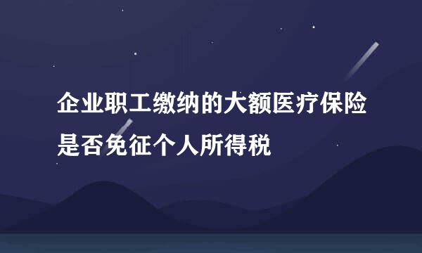 企业职工缴纳的大额医疗保险是否免征个人所得税