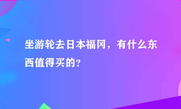 坐游轮去日本福冈，有什么东西值得买的？