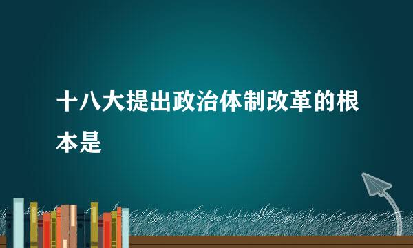 十八大提出政治体制改革的根本是