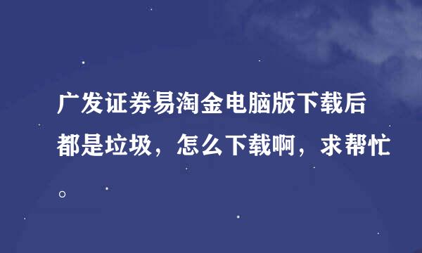 广发证券易淘金电脑版下载后都是垃圾，怎么下载啊，求帮忙。