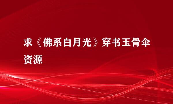 求《佛系白月光》穿书玉骨伞资源