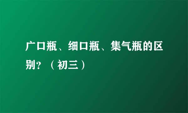 广口瓶、细口瓶、集气瓶的区别？（初三）