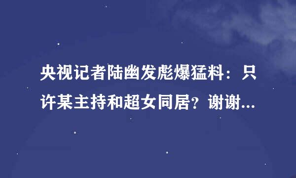 央视记者陆幽发彪爆猛料：只许某主持和超女同居？谢谢了，大神帮忙啊