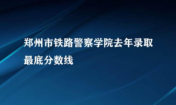 郑州市铁路警察学院去年录取最底分数线