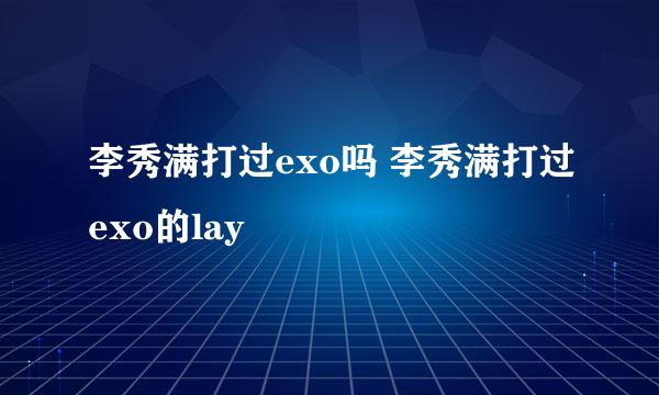 李秀满打过exo吗 李秀满打过exo的lay