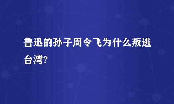 鲁迅的孙子周令飞为什么叛逃台湾?