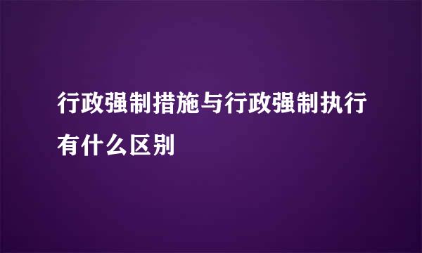 行政强制措施与行政强制执行有什么区别