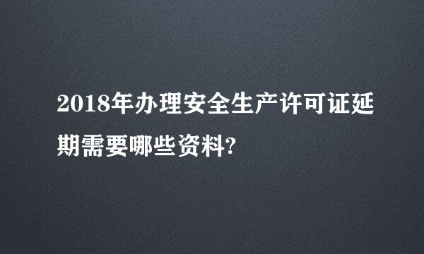 2018年办理安全生产许可证延期需要哪些资料?