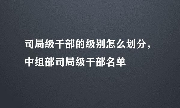 司局级干部的级别怎么划分，中组部司局级干部名单