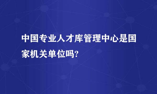 中国专业人才库管理中心是国家机关单位吗?