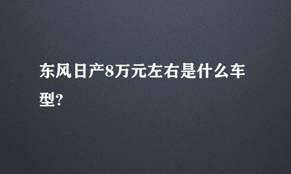 东风日产8万元左右是什么车型?