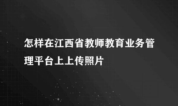 怎样在江西省教师教育业务管理平台上上传照片