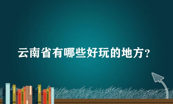 云南省有哪些好玩的地方？