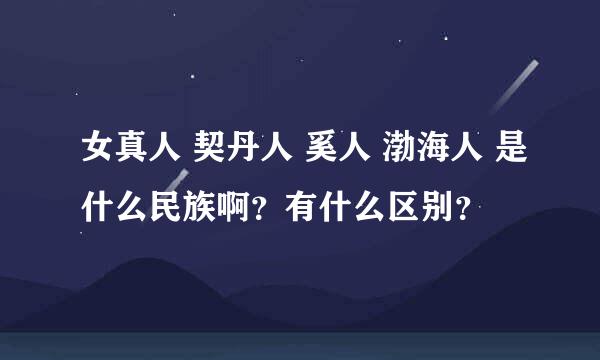 女真人 契丹人 奚人 渤海人 是什么民族啊？有什么区别？