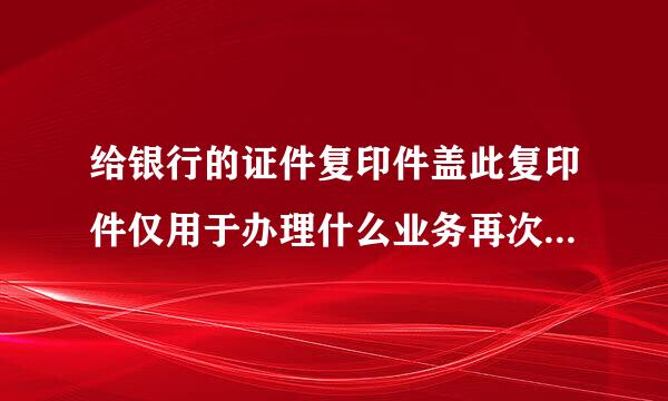 给银行的证件复印件盖此复印件仅用于办理什么业务再次复印无效