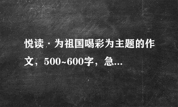 悦读·为祖国喝彩为主题的作文，500~600字，急需，求大佬们高抬贵手。