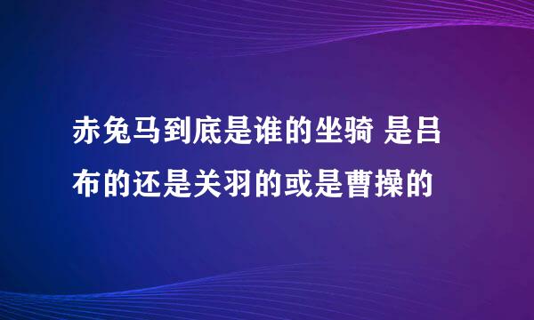 赤兔马到底是谁的坐骑 是吕布的还是关羽的或是曹操的