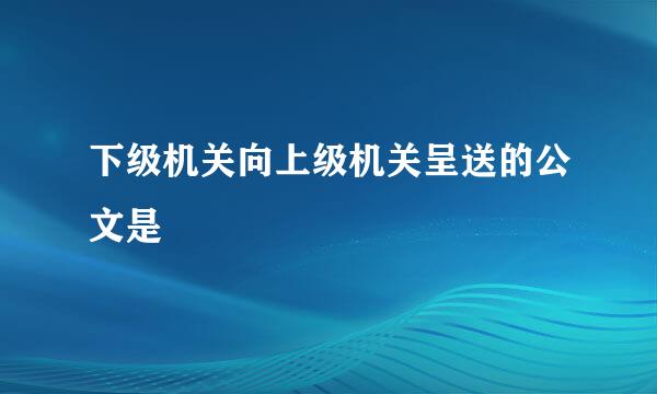 下级机关向上级机关呈送的公文是