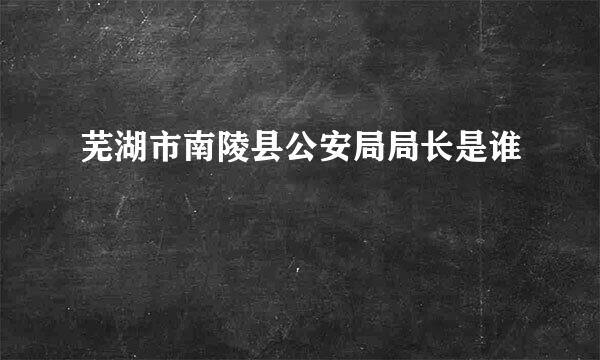 芜湖市南陵县公安局局长是谁