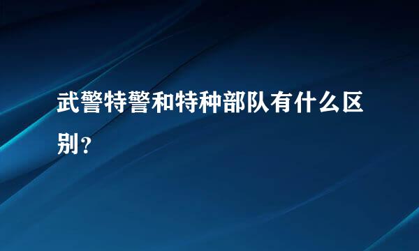 武警特警和特种部队有什么区别？