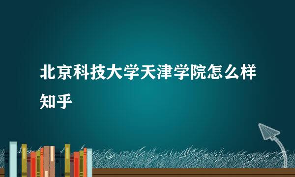 北京科技大学天津学院怎么样知乎