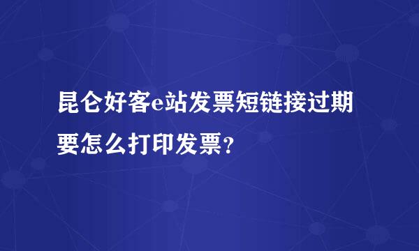 昆仑好客e站发票短链接过期要怎么打印发票？