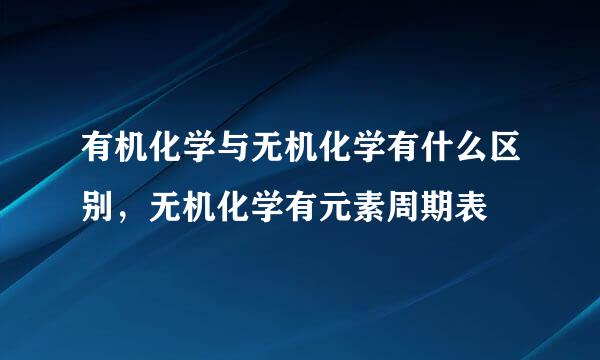 有机化学与无机化学有什么区别，无机化学有元素周期表