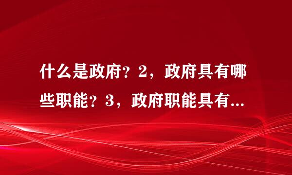 什么是政府？2，政府具有哪些职能？3，政府职能具有哪些特点