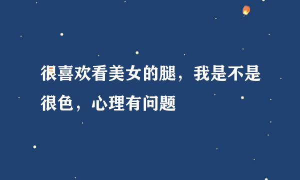 很喜欢看美女的腿，我是不是很色，心理有问题