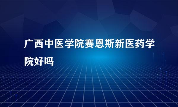 广西中医学院赛恩斯新医药学院好吗