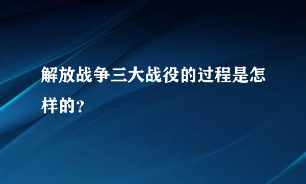 解放战争三大战役的过程是怎样的？