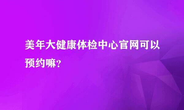 美年大健康体检中心官网可以预约嘛？