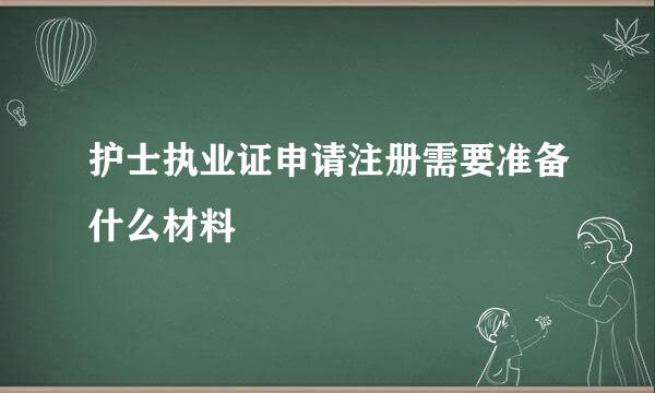 护士执业证申请注册需要准备什么材料