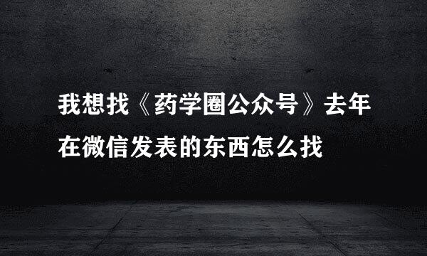 我想找《药学圈公众号》去年在微信发表的东西怎么找