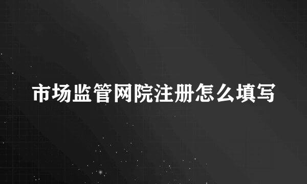 市场监管网院注册怎么填写