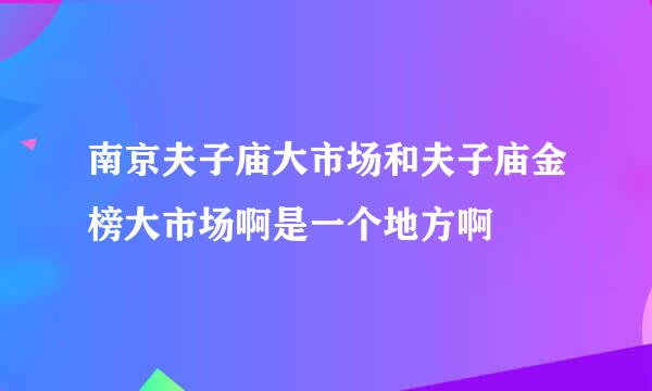 南京夫子庙大市场和夫子庙金榜大市场啊是一个地方啊