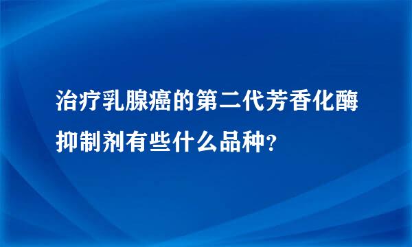 治疗乳腺癌的第二代芳香化酶抑制剂有些什么品种？