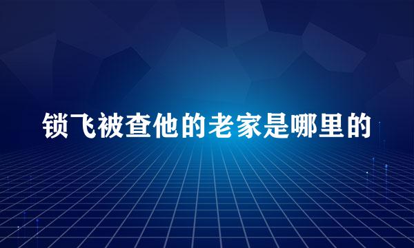 锁飞被查他的老家是哪里的