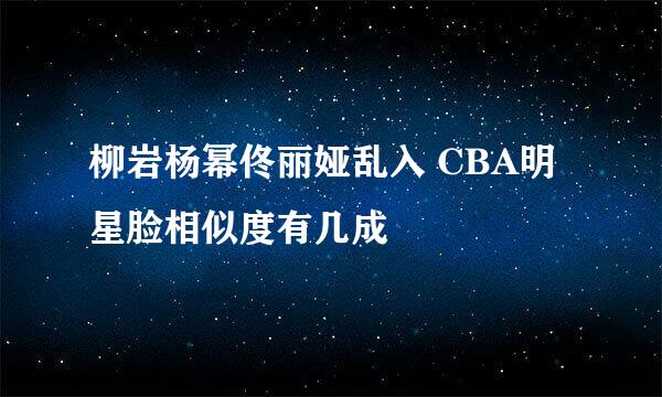 柳岩杨幂佟丽娅乱入 CBA明星脸相似度有几成