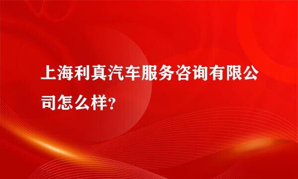 上海利真汽车服务咨询有限公司怎么样？